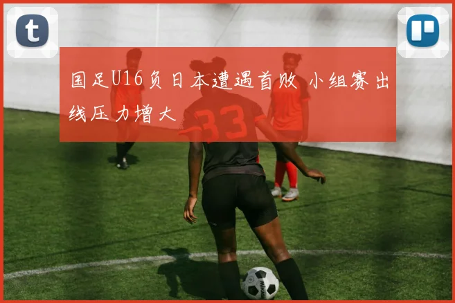 国足U16负日本遭遇首败 小组赛出线压力增大