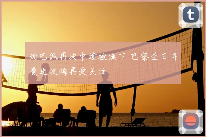 姆巴佩再次中途被换下 巴黎圣日耳曼进攻端再受关注
