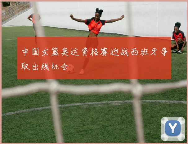 中国女篮奥运资格赛迎战西班牙争取出线机会