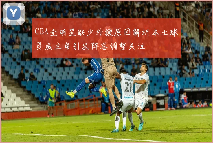 CBA全明星缺少外援原因解析本土球员成主角引发阵容调整关注