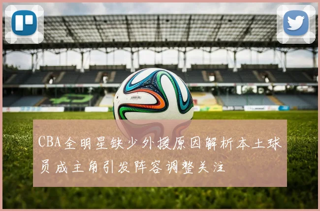 CBA全明星缺少外援原因解析本土球员成主角引发阵容调整关注