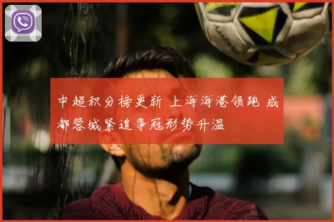 中超积分榜更新 上海海港领跑 成都蓉城紧追争冠形势升温