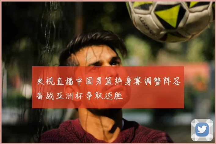 央视直播中国男篮热身赛调整阵容备战亚洲杯争取连胜