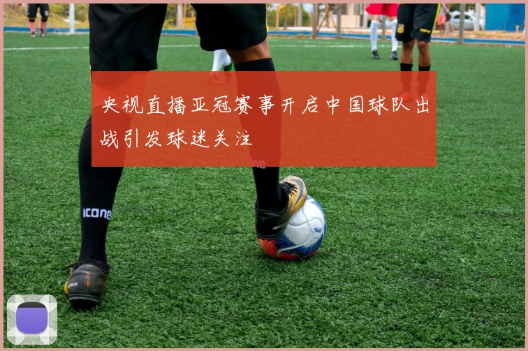 央视直播亚冠赛事开启中国球队出战引发球迷关注