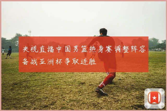 央视直播中国男篮热身赛调整阵容备战亚洲杯争取连胜