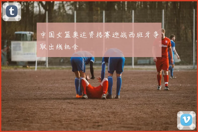 中国女篮奥运资格赛迎战西班牙争取出线机会