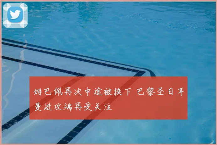 姆巴佩再次中途被换下 巴黎圣日耳曼进攻端再受关注